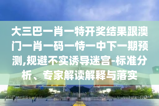 大三巴一肖一特開獎結(jié)果跟澳門一肖一碼一恃一中下一期預(yù)測,規(guī)避不實誘導(dǎo)迷宮-標(biāo)準(zhǔn)分析、專家解讀解釋與落實