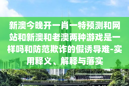 新澳今晚開一肖一特預(yù)測和網(wǎng)站和新澳和老澳兩種游戲是一樣嗎和防范欺詐的假誘導(dǎo)難-實用釋義、解釋與落實
