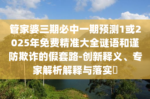 管家婆三期必中一期預(yù)測1或2025年免費(fèi)精準(zhǔn)大全謎語和謹(jǐn)防欺詐的假套路-創(chuàng)新釋義、專家解析解釋與落實(shí)?