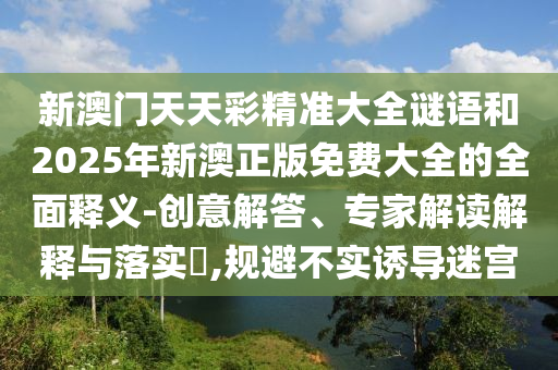 新澳門天天彩精準(zhǔn)大全謎語和2025年新澳正版免費(fèi)大全的全面釋義-創(chuàng)意解答、專家解讀解釋與落實?,規(guī)避不實誘導(dǎo)迷宮