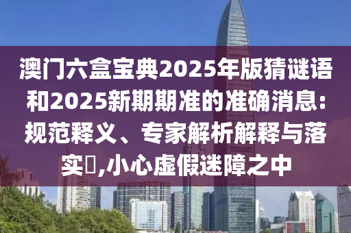 澳門六盒寶典2025年版猜謎語(yǔ)和2025新期期準(zhǔn)的準(zhǔn)確消息:規(guī)范釋義、專家解析解釋與落實(shí)?,小心虛假迷障之中