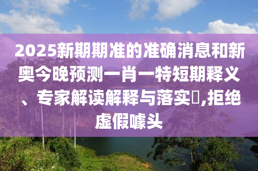 2025新期期準(zhǔn)的準(zhǔn)確消息和新奧今晚預(yù)測(cè)一肖一特短期釋義、專家解讀解釋與落實(shí)?,拒絕虛假噱頭