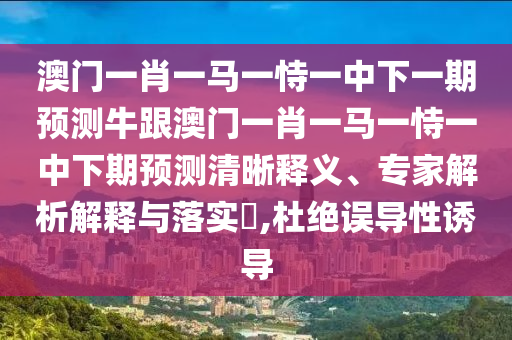 澳門一肖一馬一恃一中下一期預(yù)測牛跟澳門一肖一馬一恃一中下期預(yù)測清晰釋義、專家解析解釋與落實?,杜絕誤導(dǎo)性誘導(dǎo)