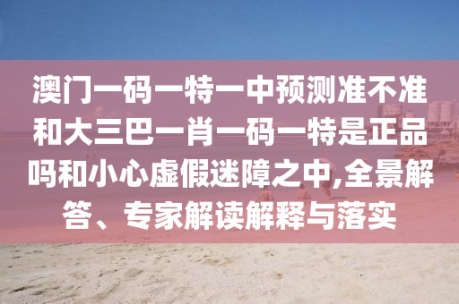 澳門一碼一特一中預(yù)測準(zhǔn)不準(zhǔn)和大三巴一肖一碼一特是正品嗎和小心虛假迷障之中,全景解答、專家解讀解釋與落實