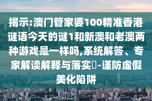揭示:澳門管家婆100精準(zhǔn)香港謎語今天的謎1和新澳和老澳兩種游戲是一樣嗎,系統(tǒng)解答、專家解讀解釋與落實?-謹(jǐn)防虛假美化陷阱