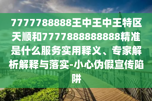 7777788888王中王中王特區(qū)天順和7777888888888精準(zhǔn)是什么服務(wù)實(shí)用釋義、專家解析解釋與落實(shí)-小心偽假宣傳陷阱