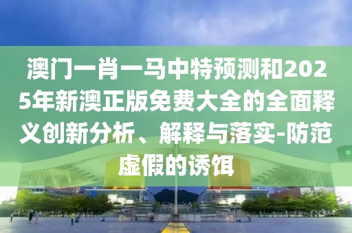 澳門一肖一馬中特預(yù)測和2025年新澳正版免費(fèi)大全的全面釋義創(chuàng)新分析、解釋與落實(shí)-防范虛假的誘餌
