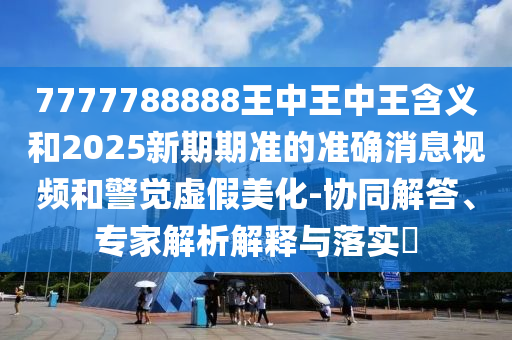 7777788888王中王中王含義和2025新期期準的準確消息視頻和警覺虛假美化-協(xié)同解答、專家解析解釋與落實?