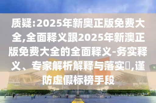 質(zhì)疑:2025年新奧正版免費大全,全面釋義跟2025年新澳正版免費大全的全面釋義-務(wù)實釋義、專家解析解釋與落實?,謹(jǐn)防虛假標(biāo)榜手段