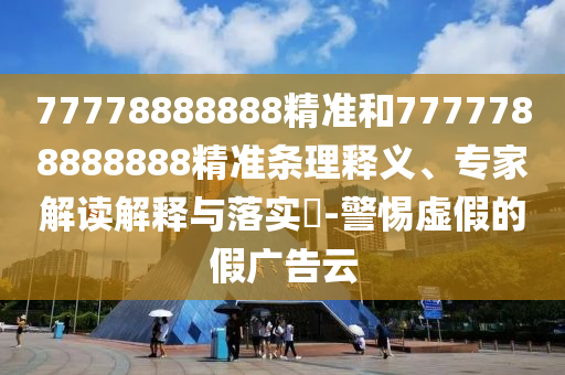 77778888888精準和7777788888888精準條理釋義、專家解讀解釋與落實?-警惕虛假的假廣告云
