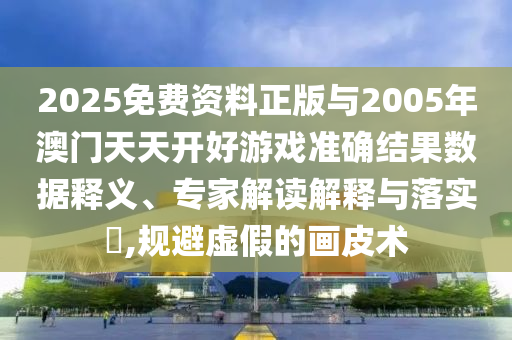 2025免費(fèi)資料正版與2005年澳門天天開好游戲準(zhǔn)確結(jié)果數(shù)據(jù)釋義、專家解讀解釋與落實(shí)?,規(guī)避虛假的畫皮術(shù)