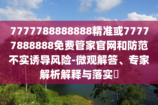 7777788888888精準(zhǔn)或77777888888免費(fèi)管家官網(wǎng)和防范不實(shí)誘導(dǎo)風(fēng)險(xiǎn)-微觀解答、專家解析解釋與落實(shí)?