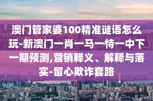 澳門管家婆100精準謎語怎么玩-新澳門一肖一馬一恃一中下一期預測,營銷釋義、解釋與落實-留心欺詐套路