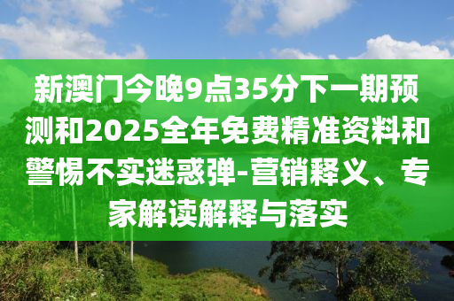 新澳門今晚9點(diǎn)35分下一期預(yù)測和2025全年免費(fèi)精準(zhǔn)資料和警惕不實迷惑彈-營銷釋義、專家解讀解釋與落實