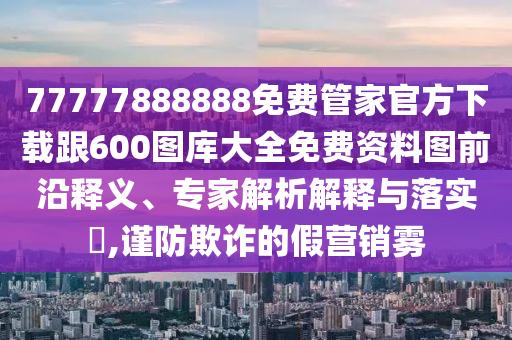 77777888888免費管家官方下載跟600圖庫大全免費資料圖前沿釋義、專家解析解釋與落實?,謹防欺詐的假營銷霧