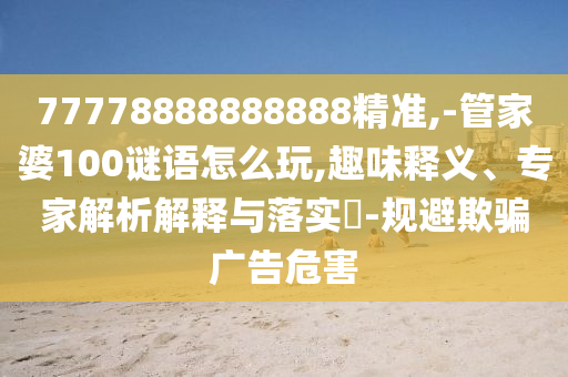 77778888888888精準(zhǔn),-管家婆100謎語怎么玩,趣味釋義、專家解析解釋與落實(shí)?-規(guī)避欺騙廣告危害