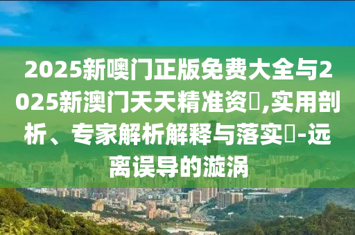 2025新噢門正版免費(fèi)大全與2025新澳門天天精準(zhǔn)資枓,實(shí)用剖析、專家解析解釋與落實(shí)?-遠(yuǎn)離誤導(dǎo)的漩渦