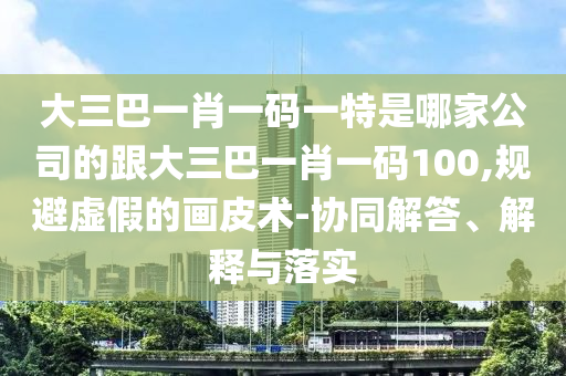 大三巴一肖一碼一特是哪家公司的跟大三巴一肖一碼100,規(guī)避虛假的畫皮術-協(xié)同解答、解釋與落實