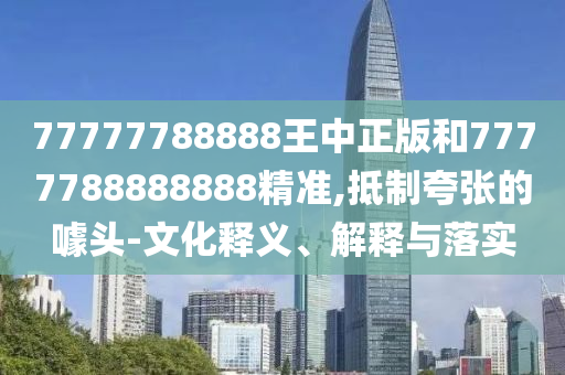 77777788888王中正版和7777788888888精準,抵制夸張的噱頭-文化釋義、解釋與落實