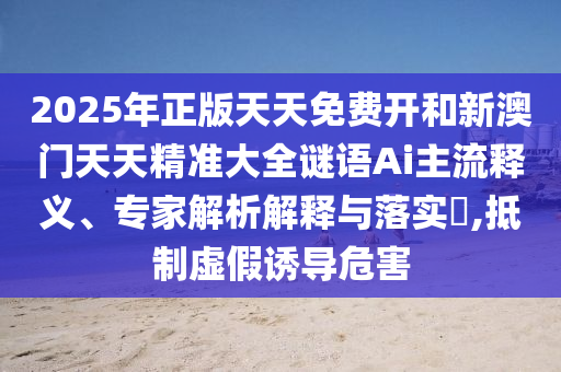 2025年正版天天免費(fèi)開和新澳門天天精準(zhǔn)大全謎語(yǔ)Ai主流釋義、專家解析解釋與落實(shí)?,抵制虛假誘導(dǎo)危害