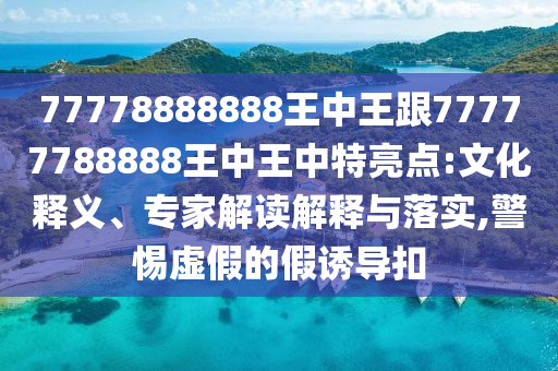 77778888888王中王跟77777788888王中王中特亮點:文化釋義、專家解讀解釋與落實,警惕虛假的假誘導(dǎo)扣