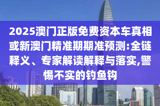 2025澳門正版免費資本車真相或新澳門精準期期準預(yù)測:全鏈釋義、專家解讀解釋與落實,警惕不實的釣魚鉤