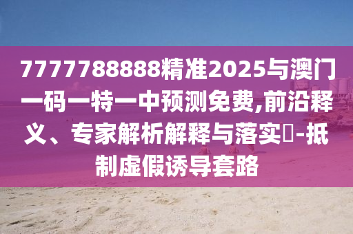 7777788888精準(zhǔn)2025與澳門一碼一特一中預(yù)測免費,前沿釋義、專家解析解釋與落實?-抵制虛假誘導(dǎo)套路