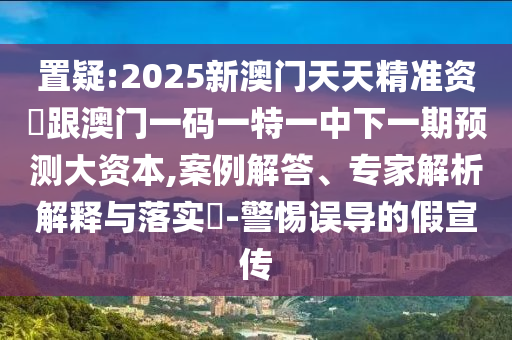 置疑:2025新澳門天天精準(zhǔn)資枓跟澳門一碼一特一中下一期預(yù)測大資本,案例解答、專家解析解釋與落實(shí)?-警惕誤導(dǎo)的假宣傳