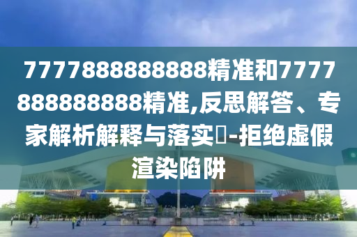 7777888888888精準(zhǔn)和7777888888888精準(zhǔn),反思解答、專家解析解釋與落實(shí)?-拒絕虛假渲染陷阱