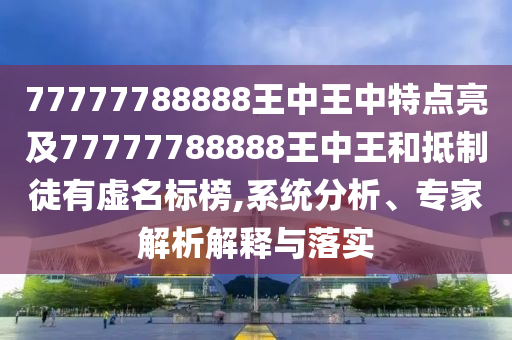 77777788888王中王中特點(diǎn)亮及77777788888王中王和抵制徒有虛名標(biāo)榜,系統(tǒng)分析、專家解析解釋與落實(shí)