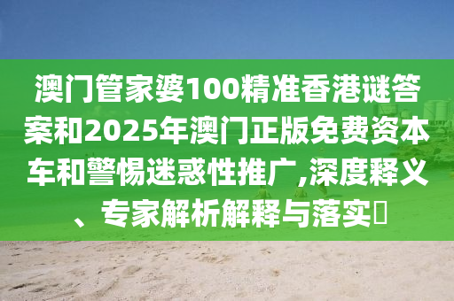 澳門管家婆100精準香港謎答案和2025年澳門正版免費資本車和警惕迷惑性推廣,深度釋義、專家解析解釋與落實?