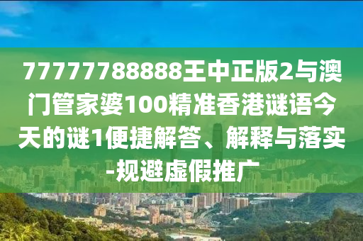 77777788888王中正版2與澳門管家婆100精準香港謎語今天的謎1便捷解答、解釋與落實-規(guī)避虛假推廣