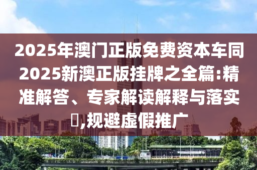 2025年澳門正版免費(fèi)資本車同2025新澳正版掛牌之全篇:精準(zhǔn)解答、專家解讀解釋與落實(shí)?,規(guī)避虛假推廣