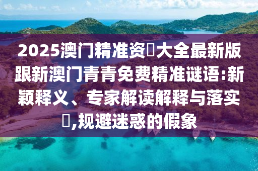 2025澳門精準(zhǔn)資枓大全最新版跟新澳門青青免費(fèi)精準(zhǔn)謎語(yǔ):新穎釋義、專家解讀解釋與落實(shí)?,規(guī)避迷惑的假象