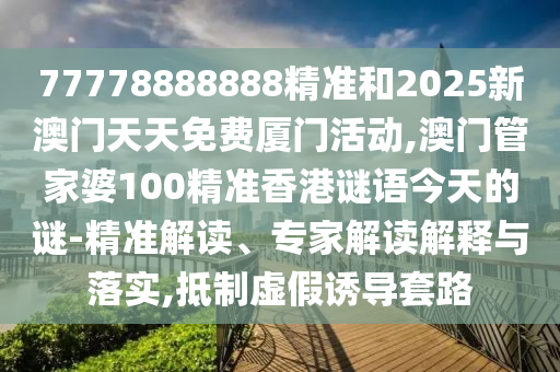 77778888888精準和2025新澳門天天免費廈門活動,澳門管家婆100精準香港謎語今天的謎-精準解讀、專家解讀解釋與落實,抵制虛假誘導(dǎo)套路