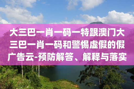 大三巴一肖一碼一特跟澳門大三巴一肖一碼和警惕虛假的假廣告云-預防解答、解釋與落實