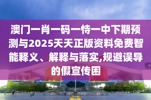 澳門一肖一碼一恃一中下期預測與2025天天正版資料免費智能釋義、解釋與落實,規(guī)避誤導的假宣傳困