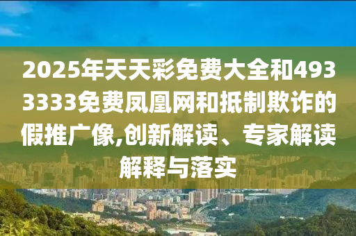 2025年天天彩免費大全和4933333免費鳳凰網(wǎng)和抵制欺詐的假推廣像,創(chuàng)新解讀、專家解讀解釋與落實