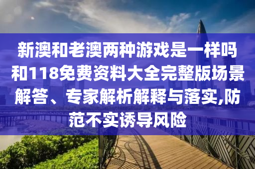 新澳和老澳兩種游戲是一樣嗎和118免費資料大全完整版場景解答、專家解析解釋與落實,防范不實誘導風險