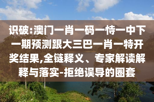 識(shí)破:澳門一肖一碼一恃一中下一期預(yù)測(cè)跟大三巴一肖一特開(kāi)獎(jiǎng)結(jié)果,全鏈釋義、專家解讀解釋與落實(shí)-拒絕誤導(dǎo)的圈套