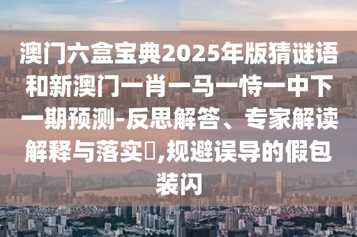 澳門六盒寶典2025年版猜謎語和新澳門一肖一馬一恃一中下一期預(yù)測-反思解答、專家解讀解釋與落實?,規(guī)避誤導(dǎo)的假包裝閃