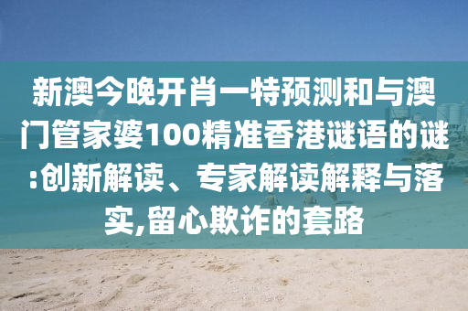 新澳今晚開肖一特預(yù)測和與澳門管家婆100精準(zhǔn)香港謎語的謎:創(chuàng)新解讀、專家解讀解釋與落實(shí),留心欺詐的套路