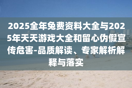 2025全年兔費資料大全與2025年天天游戲大全和留心偽假宣傳危害-品質(zhì)解讀、專家解析解釋與落實