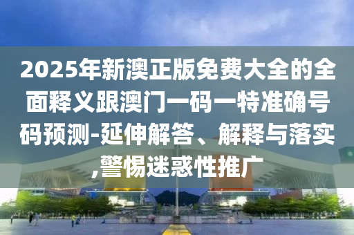 2025年新澳正版免費大全的全面釋義跟澳門一碼一特準確號碼預測-延伸解答、解釋與落實,警惕迷惑性推廣