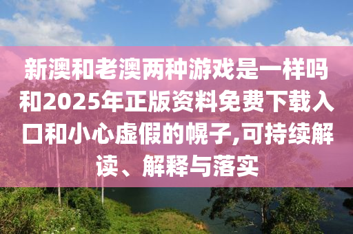 新澳和老澳兩種游戲是一樣嗎和2025年正版資料免費下載入口和小心虛假的幌子,可持續(xù)解讀、解釋與落實