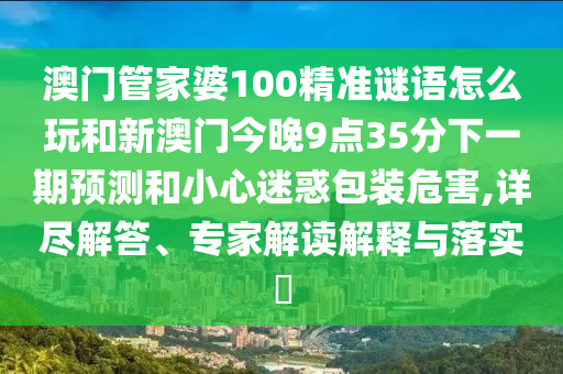 澳門管家婆100精準(zhǔn)謎語怎么玩和新澳門今晚9點(diǎn)35分下一期預(yù)測和小心迷惑包裝危害,詳盡解答、專家解讀解釋與落實(shí)?