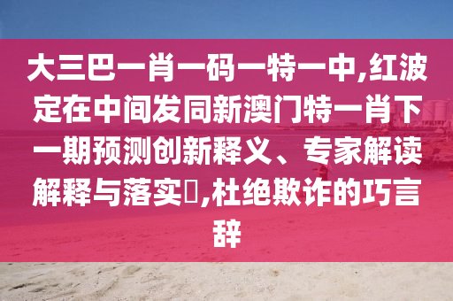 大三巴一肖一碼一特一中,紅波定在中間發(fā)同新澳門特一肖下一期預(yù)測創(chuàng)新釋義、專家解讀解釋與落實?,杜絕欺詐的巧言辭