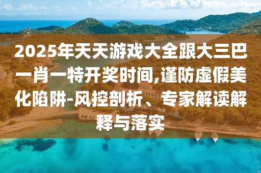 2025年天天游戲大全跟大三巴一肖一特開獎(jiǎng)時(shí)間,謹(jǐn)防虛假美化陷阱-風(fēng)控剖析、專家解讀解釋與落實(shí)