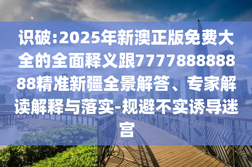 識(shí)破:2025年新澳正版免費(fèi)大全的全面釋義跟777788888888精準(zhǔn)新疆全景解答、專(zhuān)家解讀解釋與落實(shí)-規(guī)避不實(shí)誘導(dǎo)迷宮