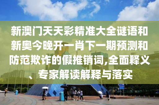 新澳門天天彩精準(zhǔn)大全謎語和新奧今晚開一肖下一期預(yù)測和防范欺詐的假推銷詞,全面釋義、專家解讀解釋與落實